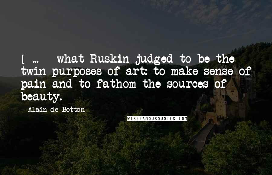 Alain De Botton Quotes: [ ... ] what Ruskin judged to be the twin purposes of art: to make sense of pain and to fathom the sources of beauty.