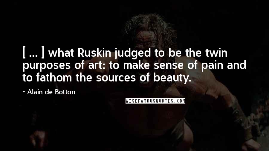 Alain De Botton Quotes: [ ... ] what Ruskin judged to be the twin purposes of art: to make sense of pain and to fathom the sources of beauty.