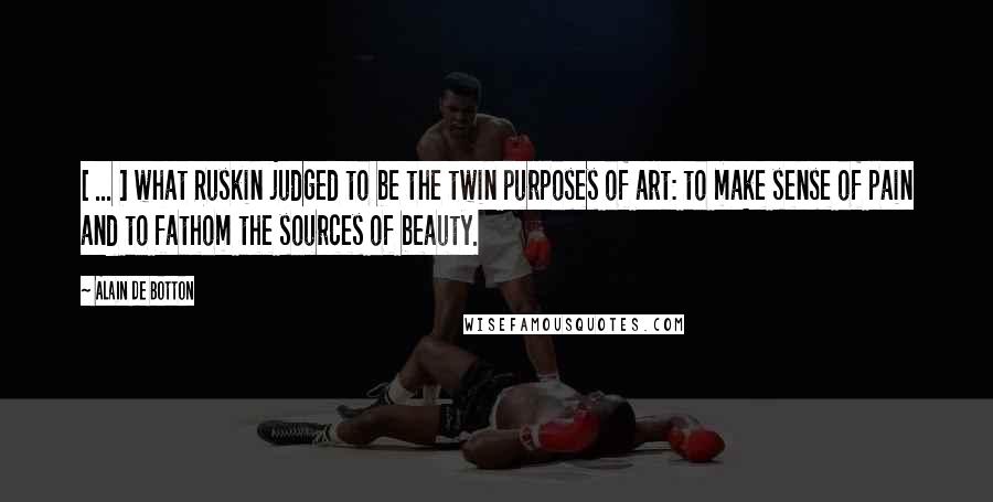 Alain De Botton Quotes: [ ... ] what Ruskin judged to be the twin purposes of art: to make sense of pain and to fathom the sources of beauty.