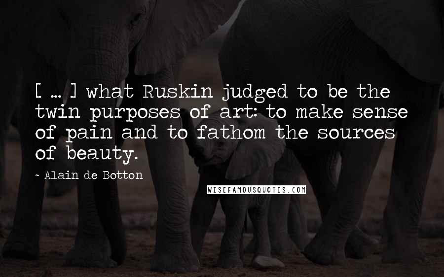 Alain De Botton Quotes: [ ... ] what Ruskin judged to be the twin purposes of art: to make sense of pain and to fathom the sources of beauty.