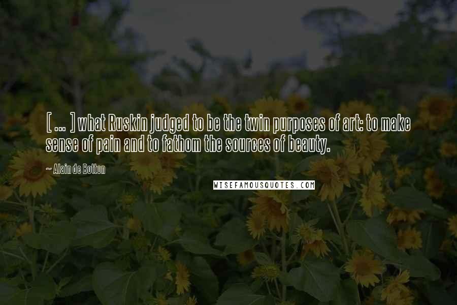 Alain De Botton Quotes: [ ... ] what Ruskin judged to be the twin purposes of art: to make sense of pain and to fathom the sources of beauty.