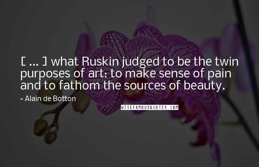 Alain De Botton Quotes: [ ... ] what Ruskin judged to be the twin purposes of art: to make sense of pain and to fathom the sources of beauty.