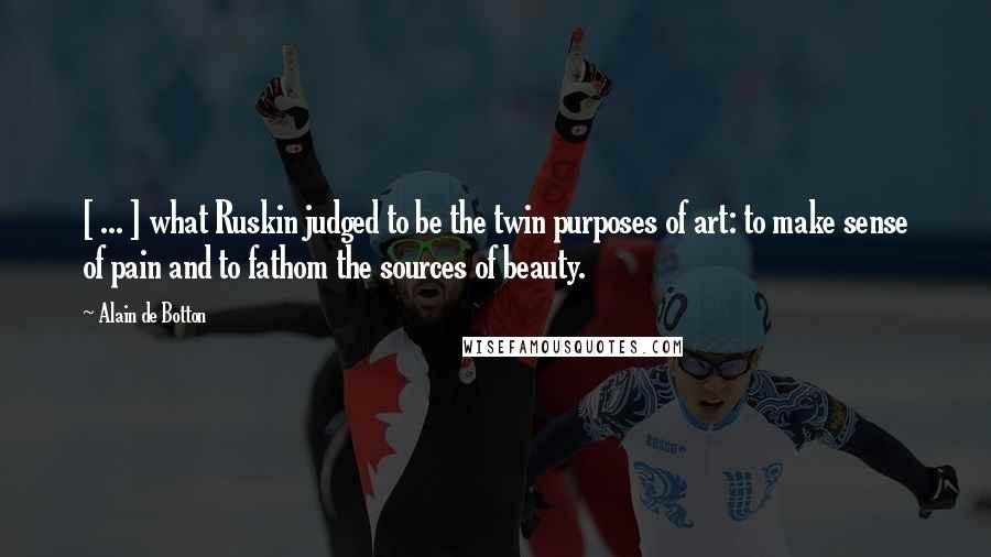 Alain De Botton Quotes: [ ... ] what Ruskin judged to be the twin purposes of art: to make sense of pain and to fathom the sources of beauty.