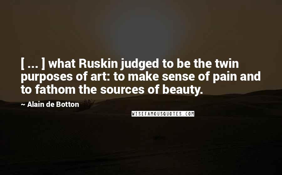 Alain De Botton Quotes: [ ... ] what Ruskin judged to be the twin purposes of art: to make sense of pain and to fathom the sources of beauty.