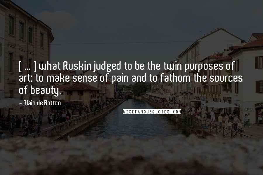 Alain De Botton Quotes: [ ... ] what Ruskin judged to be the twin purposes of art: to make sense of pain and to fathom the sources of beauty.