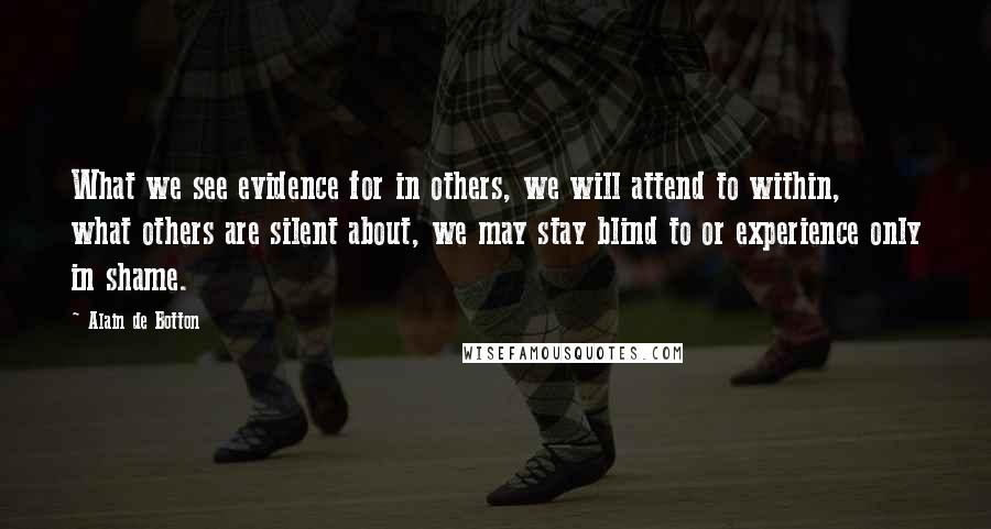 Alain De Botton Quotes: What we see evidence for in others, we will attend to within, what others are silent about, we may stay blind to or experience only in shame.