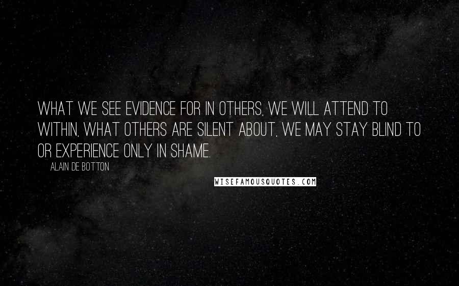 Alain De Botton Quotes: What we see evidence for in others, we will attend to within, what others are silent about, we may stay blind to or experience only in shame.