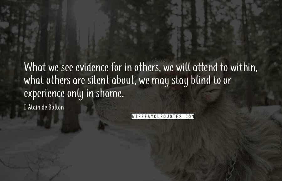 Alain De Botton Quotes: What we see evidence for in others, we will attend to within, what others are silent about, we may stay blind to or experience only in shame.