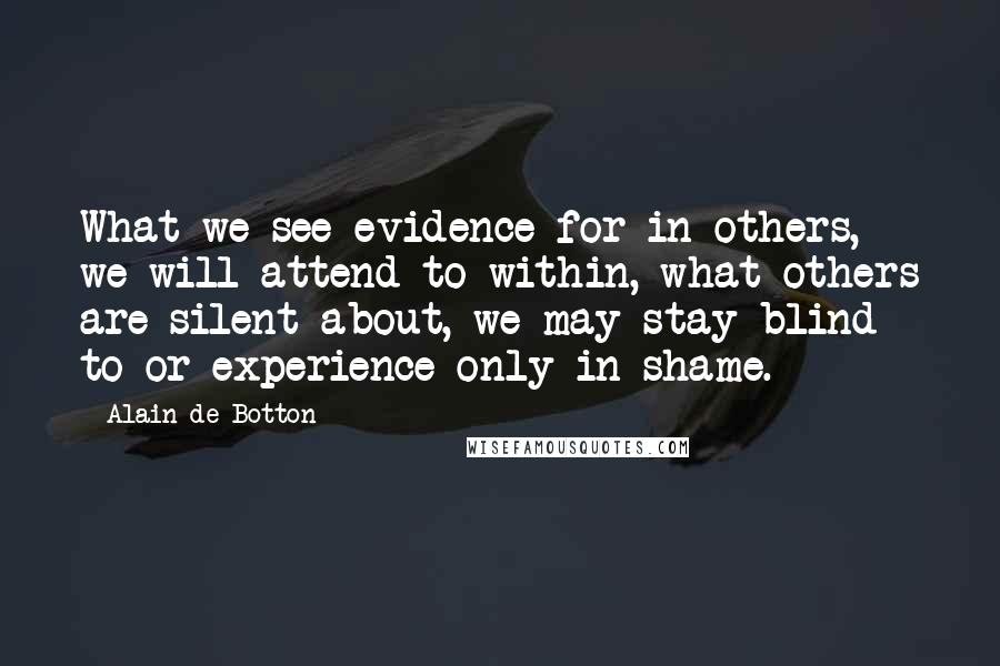 Alain De Botton Quotes: What we see evidence for in others, we will attend to within, what others are silent about, we may stay blind to or experience only in shame.