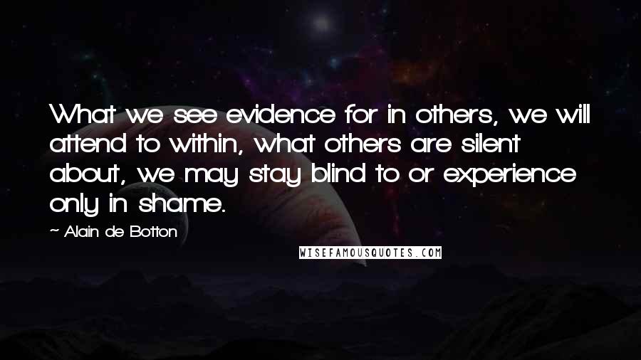 Alain De Botton Quotes: What we see evidence for in others, we will attend to within, what others are silent about, we may stay blind to or experience only in shame.