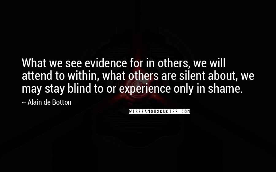 Alain De Botton Quotes: What we see evidence for in others, we will attend to within, what others are silent about, we may stay blind to or experience only in shame.