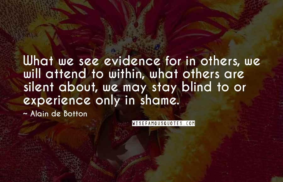 Alain De Botton Quotes: What we see evidence for in others, we will attend to within, what others are silent about, we may stay blind to or experience only in shame.