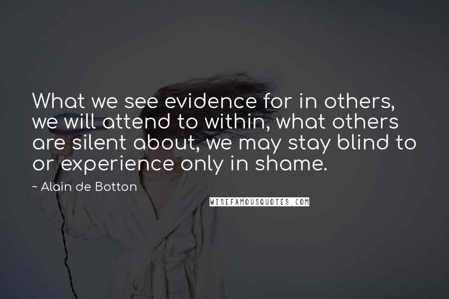 Alain De Botton Quotes: What we see evidence for in others, we will attend to within, what others are silent about, we may stay blind to or experience only in shame.