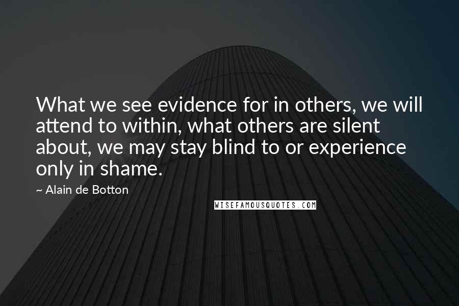 Alain De Botton Quotes: What we see evidence for in others, we will attend to within, what others are silent about, we may stay blind to or experience only in shame.