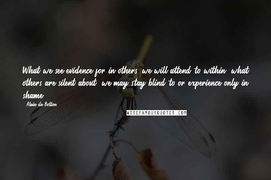 Alain De Botton Quotes: What we see evidence for in others, we will attend to within, what others are silent about, we may stay blind to or experience only in shame.