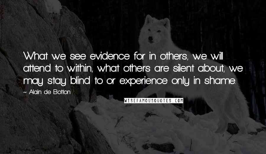 Alain De Botton Quotes: What we see evidence for in others, we will attend to within, what others are silent about, we may stay blind to or experience only in shame.