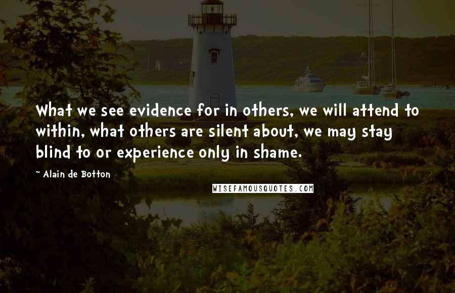 Alain De Botton Quotes: What we see evidence for in others, we will attend to within, what others are silent about, we may stay blind to or experience only in shame.