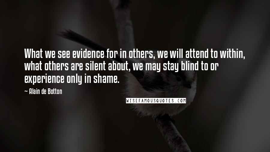 Alain De Botton Quotes: What we see evidence for in others, we will attend to within, what others are silent about, we may stay blind to or experience only in shame.