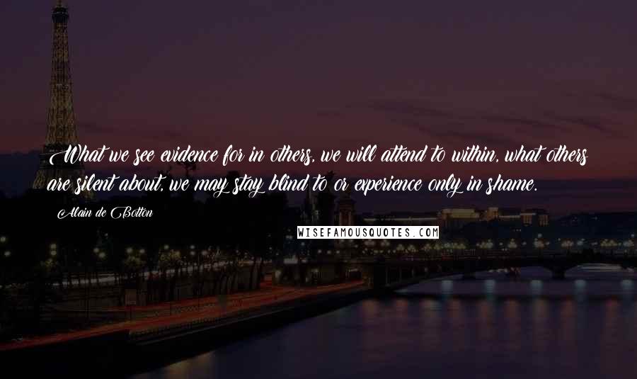 Alain De Botton Quotes: What we see evidence for in others, we will attend to within, what others are silent about, we may stay blind to or experience only in shame.