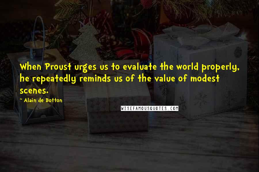 Alain De Botton Quotes: When Proust urges us to evaluate the world properly, he repeatedly reminds us of the value of modest scenes.