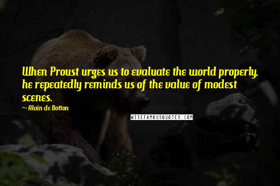 Alain De Botton Quotes: When Proust urges us to evaluate the world properly, he repeatedly reminds us of the value of modest scenes.