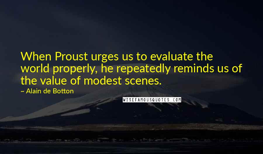 Alain De Botton Quotes: When Proust urges us to evaluate the world properly, he repeatedly reminds us of the value of modest scenes.