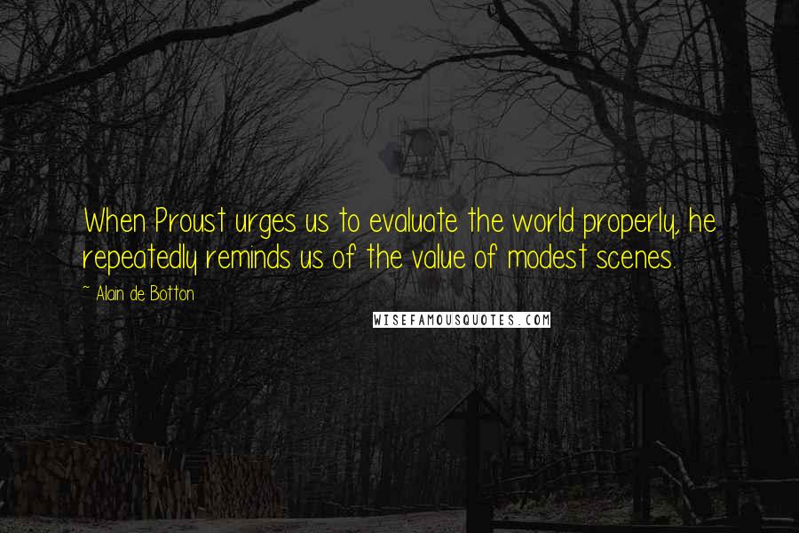 Alain De Botton Quotes: When Proust urges us to evaluate the world properly, he repeatedly reminds us of the value of modest scenes.