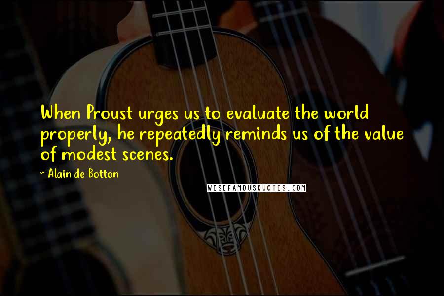 Alain De Botton Quotes: When Proust urges us to evaluate the world properly, he repeatedly reminds us of the value of modest scenes.