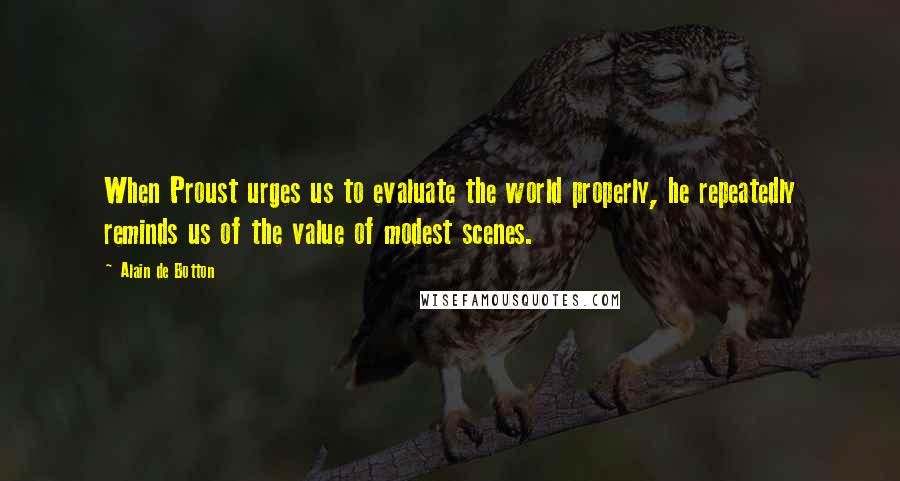 Alain De Botton Quotes: When Proust urges us to evaluate the world properly, he repeatedly reminds us of the value of modest scenes.