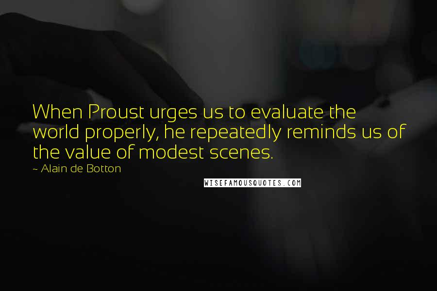 Alain De Botton Quotes: When Proust urges us to evaluate the world properly, he repeatedly reminds us of the value of modest scenes.