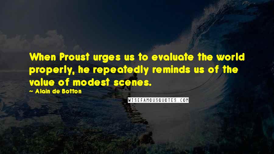 Alain De Botton Quotes: When Proust urges us to evaluate the world properly, he repeatedly reminds us of the value of modest scenes.