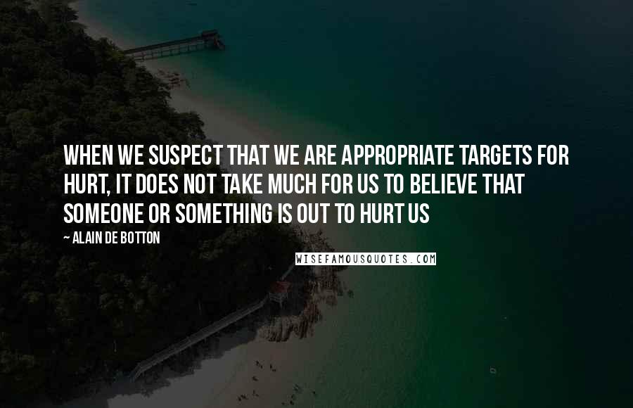 Alain De Botton Quotes: When we suspect that we are appropriate targets for hurt, it does not take much for us to believe that someone or something is out to hurt us