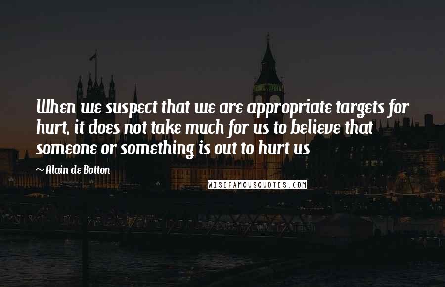 Alain De Botton Quotes: When we suspect that we are appropriate targets for hurt, it does not take much for us to believe that someone or something is out to hurt us