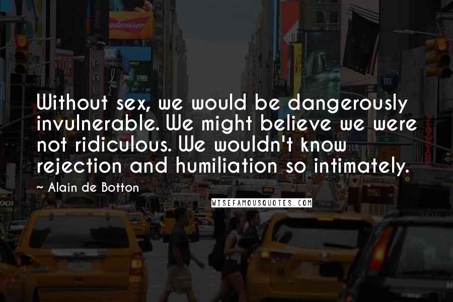 Alain De Botton Quotes: Without sex, we would be dangerously invulnerable. We might believe we were not ridiculous. We wouldn't know rejection and humiliation so intimately.