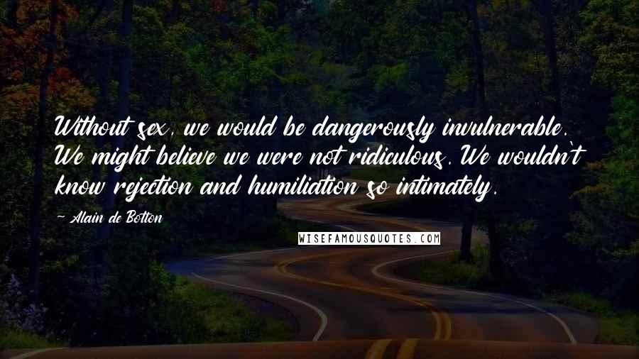Alain De Botton Quotes: Without sex, we would be dangerously invulnerable. We might believe we were not ridiculous. We wouldn't know rejection and humiliation so intimately.
