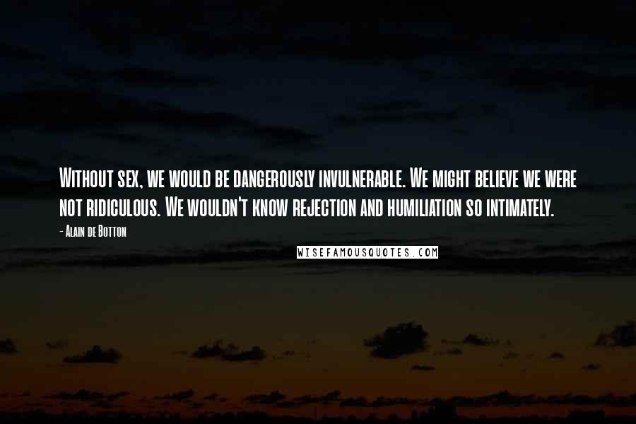 Alain De Botton Quotes: Without sex, we would be dangerously invulnerable. We might believe we were not ridiculous. We wouldn't know rejection and humiliation so intimately.
