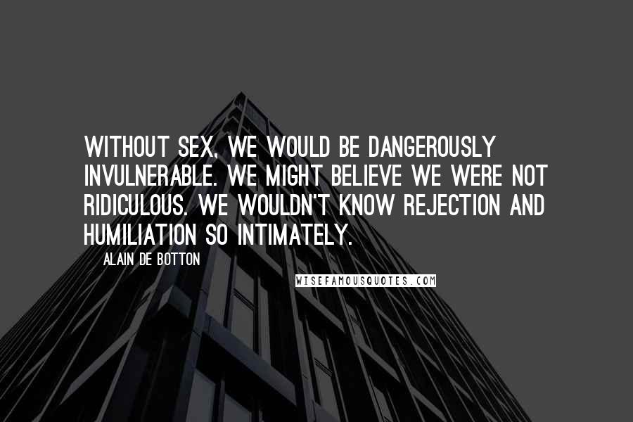 Alain De Botton Quotes: Without sex, we would be dangerously invulnerable. We might believe we were not ridiculous. We wouldn't know rejection and humiliation so intimately.