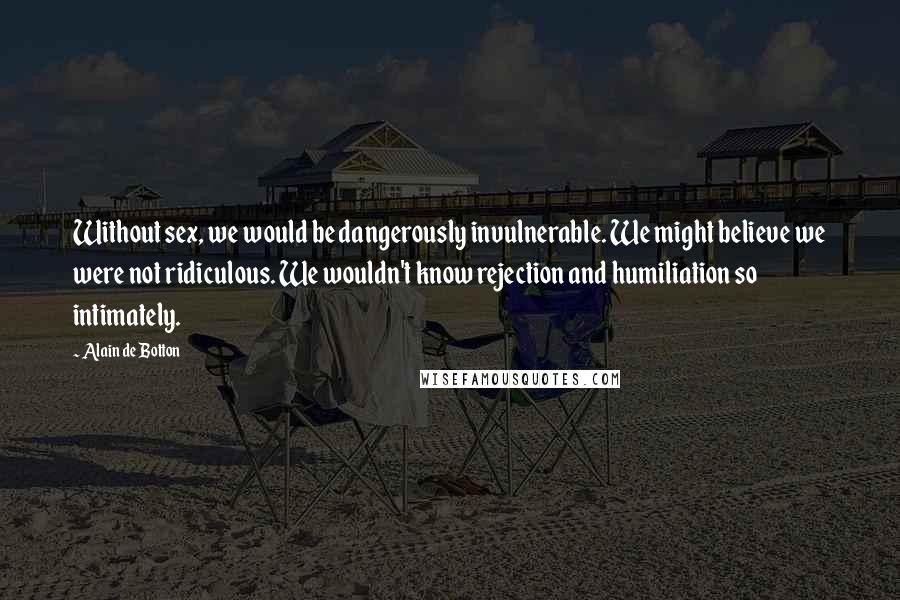 Alain De Botton Quotes: Without sex, we would be dangerously invulnerable. We might believe we were not ridiculous. We wouldn't know rejection and humiliation so intimately.