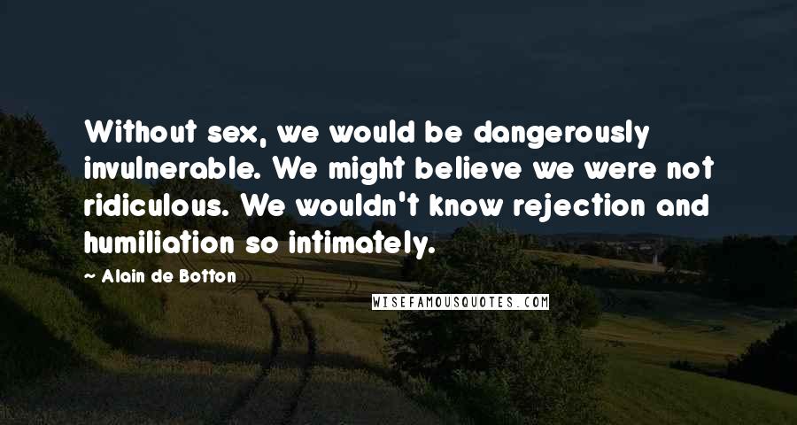 Alain De Botton Quotes: Without sex, we would be dangerously invulnerable. We might believe we were not ridiculous. We wouldn't know rejection and humiliation so intimately.
