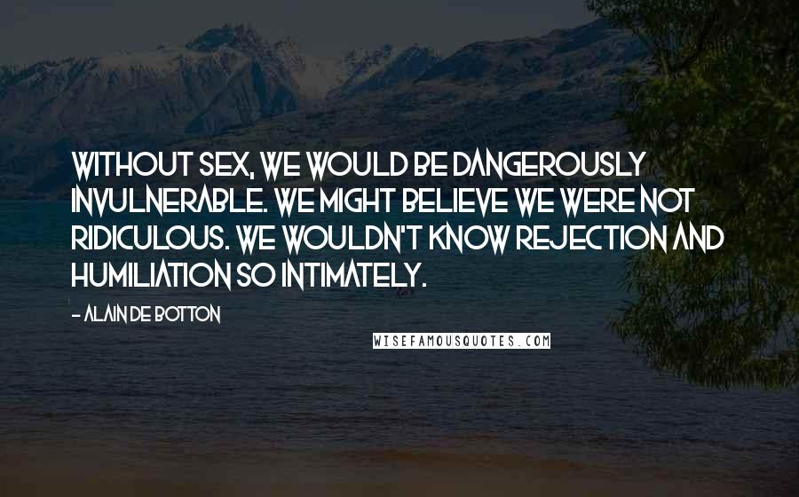 Alain De Botton Quotes: Without sex, we would be dangerously invulnerable. We might believe we were not ridiculous. We wouldn't know rejection and humiliation so intimately.