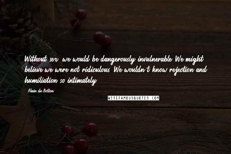 Alain De Botton Quotes: Without sex, we would be dangerously invulnerable. We might believe we were not ridiculous. We wouldn't know rejection and humiliation so intimately.