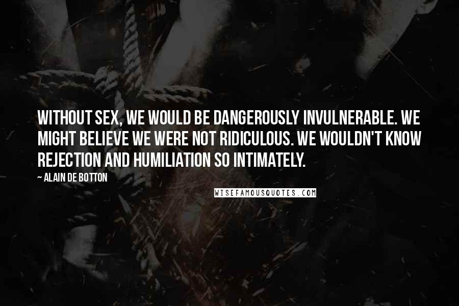 Alain De Botton Quotes: Without sex, we would be dangerously invulnerable. We might believe we were not ridiculous. We wouldn't know rejection and humiliation so intimately.