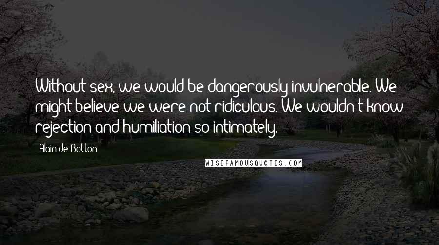 Alain De Botton Quotes: Without sex, we would be dangerously invulnerable. We might believe we were not ridiculous. We wouldn't know rejection and humiliation so intimately.