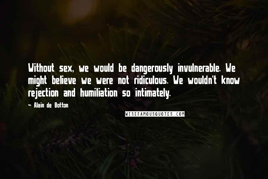 Alain De Botton Quotes: Without sex, we would be dangerously invulnerable. We might believe we were not ridiculous. We wouldn't know rejection and humiliation so intimately.