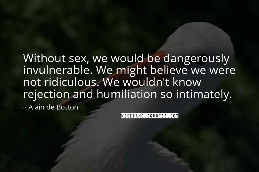 Alain De Botton Quotes: Without sex, we would be dangerously invulnerable. We might believe we were not ridiculous. We wouldn't know rejection and humiliation so intimately.