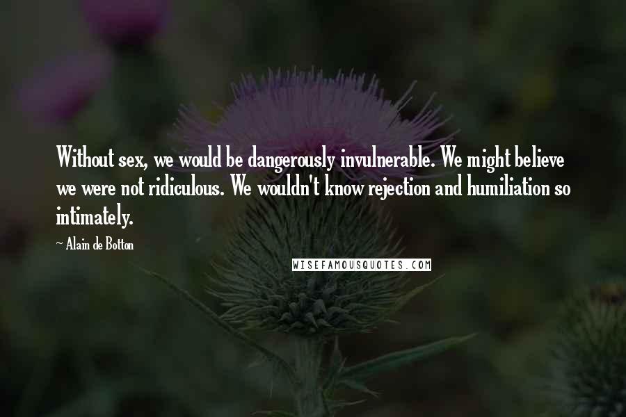Alain De Botton Quotes: Without sex, we would be dangerously invulnerable. We might believe we were not ridiculous. We wouldn't know rejection and humiliation so intimately.