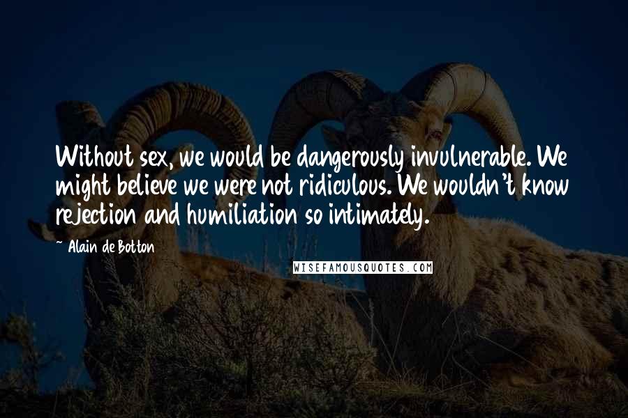 Alain De Botton Quotes: Without sex, we would be dangerously invulnerable. We might believe we were not ridiculous. We wouldn't know rejection and humiliation so intimately.