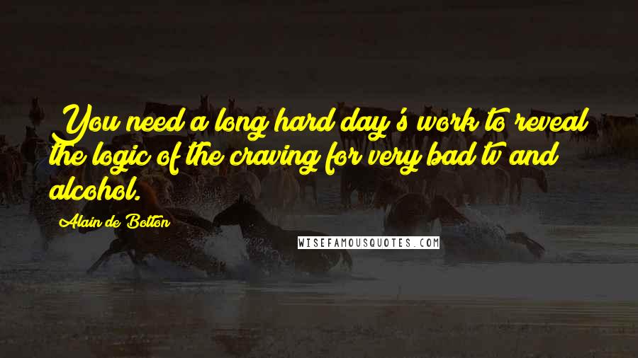 Alain De Botton Quotes: You need a long hard day's work to reveal the logic of the craving for very bad tv and alcohol.