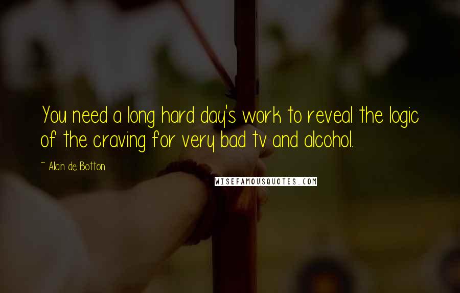 Alain De Botton Quotes: You need a long hard day's work to reveal the logic of the craving for very bad tv and alcohol.