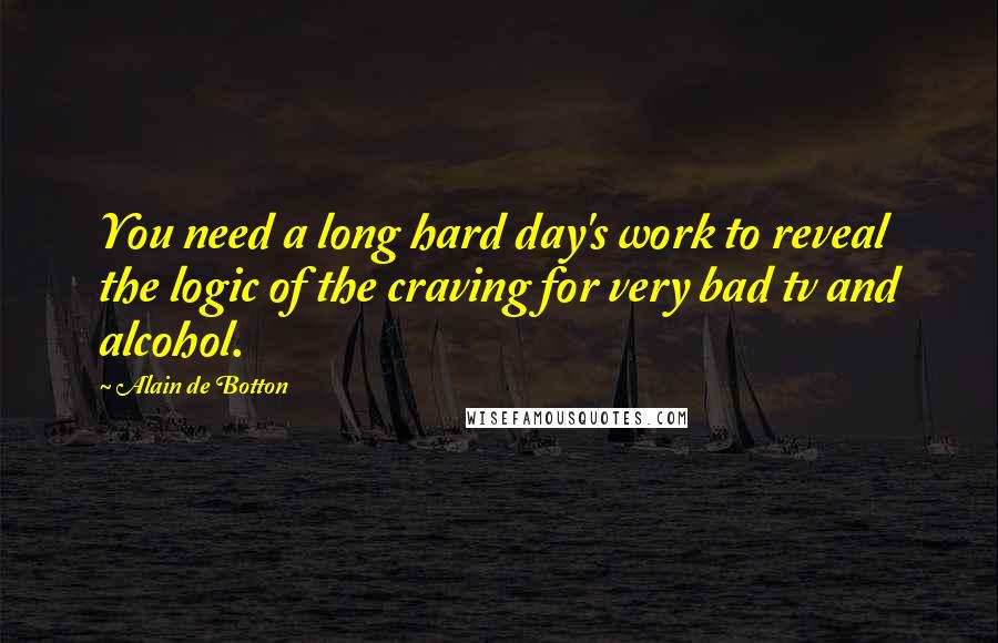 Alain De Botton Quotes: You need a long hard day's work to reveal the logic of the craving for very bad tv and alcohol.